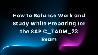 How to Balance Work and Study While Preparing for the SAP C_TADM_23 Exam